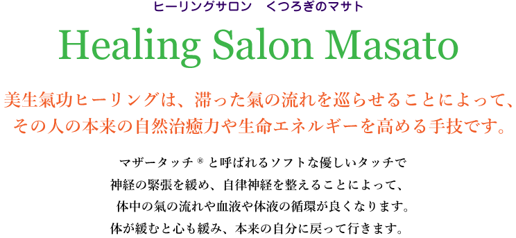 ヒーリングサロン くつろぎのマサト
Healing Salon Masato
美生氣功ヒーリングは、滞った氣の流れを巡らせることによって、その人の本来の自然治癒力や生命エネルギーを高める手技です。
マザータッチRと呼ばれるソフトな優しいタッチで神経の緊張を緩め、自律神経を整えることによって、体中の氣の流れや血液や体液の循環が良くなります。体が緩むと心も緩み、本来の自分に戻って行きます。